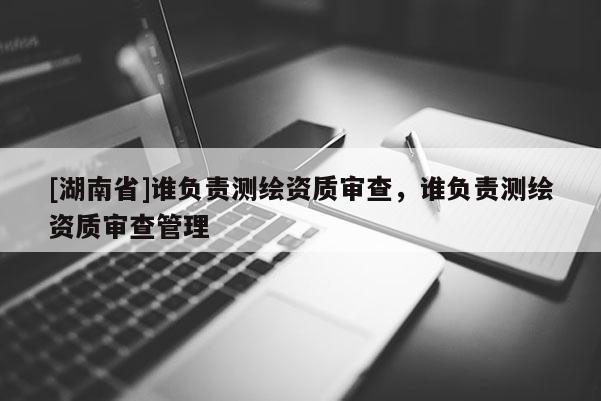 [湖南省]誰(shuí)負(fù)責(zé)測(cè)繪資質(zhì)審查，誰(shuí)負(fù)責(zé)測(cè)繪資質(zhì)審查管理