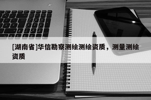 [湖南省]華信勘察測(cè)繪測(cè)繪資質(zhì)，測(cè)量測(cè)繪資質(zhì)