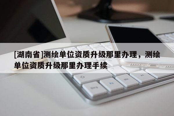 [湖南省]測繪單位資質(zhì)升級那里辦理，測繪單位資質(zhì)升級那里辦理手續(xù)