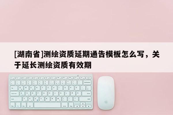 [湖南省]測繪資質(zhì)延期通告模板怎么寫，關(guān)于延長測繪資質(zhì)有效期