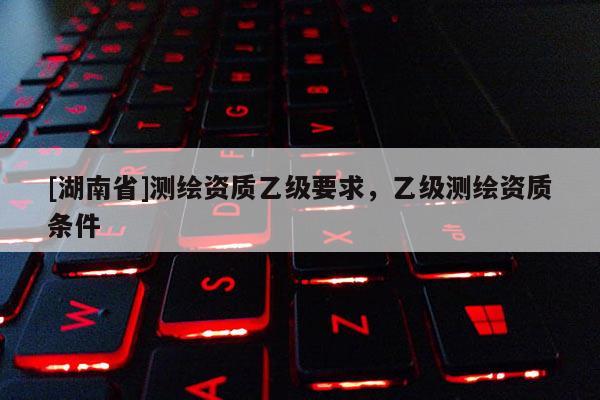 [湖南省]測(cè)繪資質(zhì)乙級(jí)要求，乙級(jí)測(cè)繪資質(zhì)條件