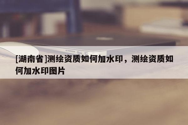 [湖南省]測繪資質(zhì)如何加水印，測繪資質(zhì)如何加水印圖片