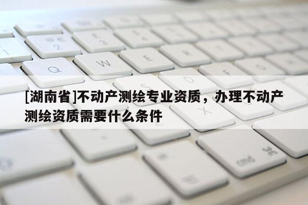[湖南省]不動產測繪專業(yè)資質，辦理不動產測繪資質需要什么條件