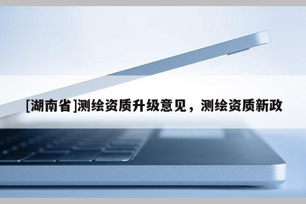 [湖南省]測(cè)繪資質(zhì)升級(jí)意見，測(cè)繪資質(zhì)新政