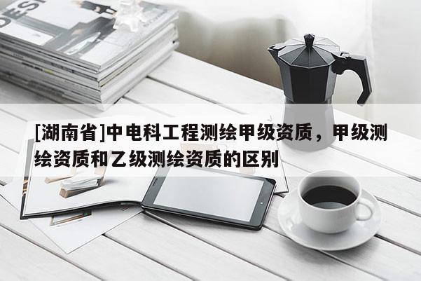 [湖南省]中電科工程測繪甲級資質(zhì)，甲級測繪資質(zhì)和乙級測繪資質(zhì)的區(qū)別