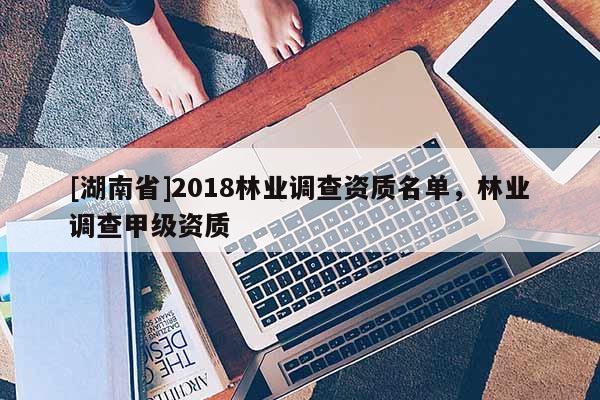 [湖南省]2018林業(yè)調(diào)查資質(zhì)名單，林業(yè)調(diào)查甲級(jí)資質(zhì)