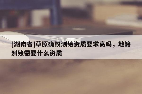 [湖南省]草原確權測繪資質(zhì)要求高嗎，地籍測繪需要什么資質(zhì)