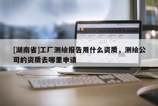 [湖南省]工廠測繪報告用什么資質(zhì)，測繪公司的資質(zhì)去哪里申請