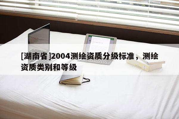 [湖南省]2004測(cè)繪資質(zhì)分級(jí)標(biāo)準(zhǔn)，測(cè)繪資質(zhì)類別和等級(jí)