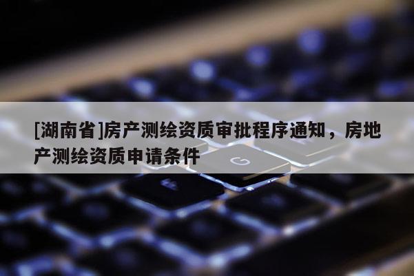 [湖南省]房產(chǎn)測繪資質(zhì)審批程序通知，房地產(chǎn)測繪資質(zhì)申請條件