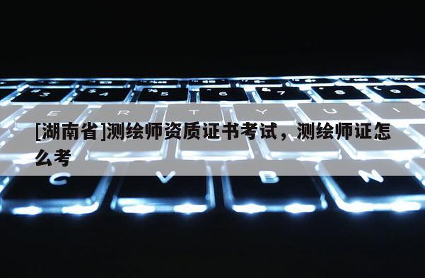 [湖南省]測(cè)繪師資質(zhì)證書考試，測(cè)繪師證怎么考