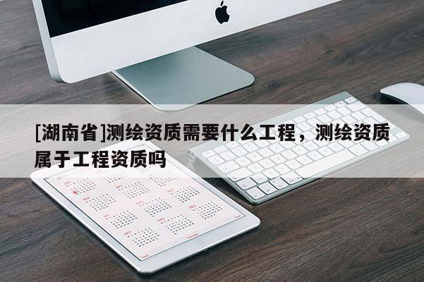 [湖南省]測(cè)繪資質(zhì)需要什么工程，測(cè)繪資質(zhì)屬于工程資質(zhì)嗎