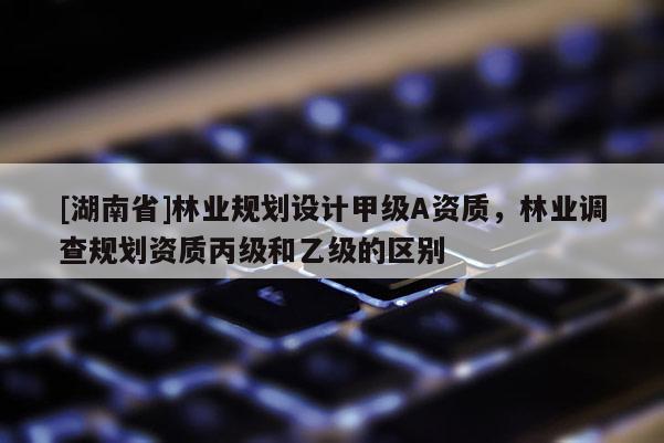 [湖南省]林業(yè)規(guī)劃設(shè)計(jì)甲級(jí)A資質(zhì)，林業(yè)調(diào)查規(guī)劃資質(zhì)丙級(jí)和乙級(jí)的區(qū)別