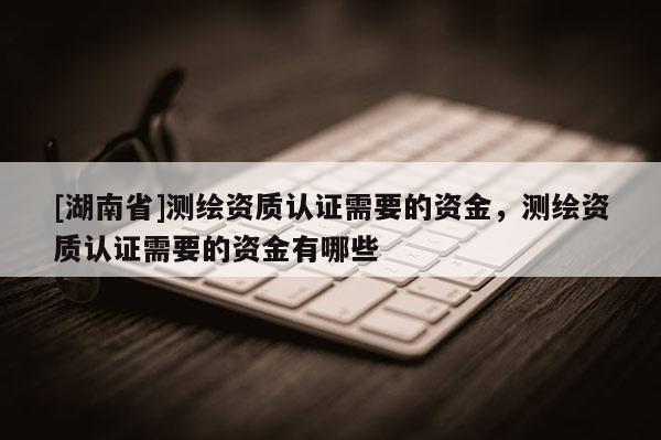 [湖南省]測繪資質(zhì)認(rèn)證需要的資金，測繪資質(zhì)認(rèn)證需要的資金有哪些