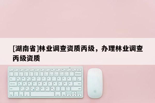 [湖南省]林業(yè)調(diào)查資質(zhì)丙級，辦理林業(yè)調(diào)查丙級資質(zhì)
