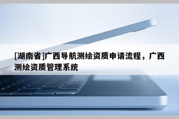 [湖南省]廣西導(dǎo)航測繪資質(zhì)申請流程，廣西測繪資質(zhì)管理系統(tǒng)