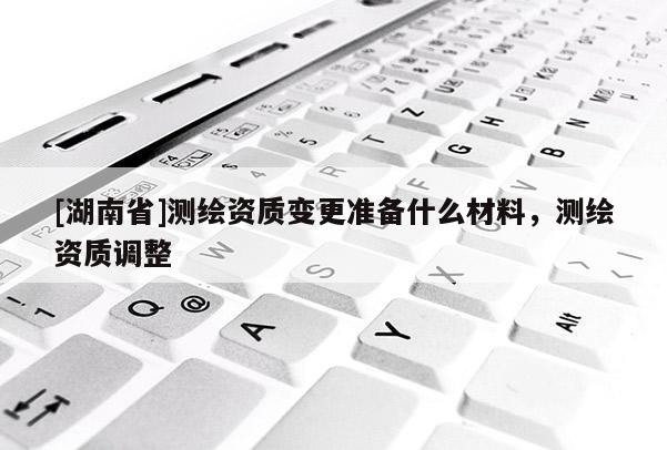 [湖南省]測(cè)繪資質(zhì)變更準(zhǔn)備什么材料，測(cè)繪資質(zhì)調(diào)整