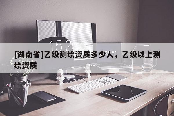 [湖南省]乙級測繪資質(zhì)多少人，乙級以上測繪資質(zhì)