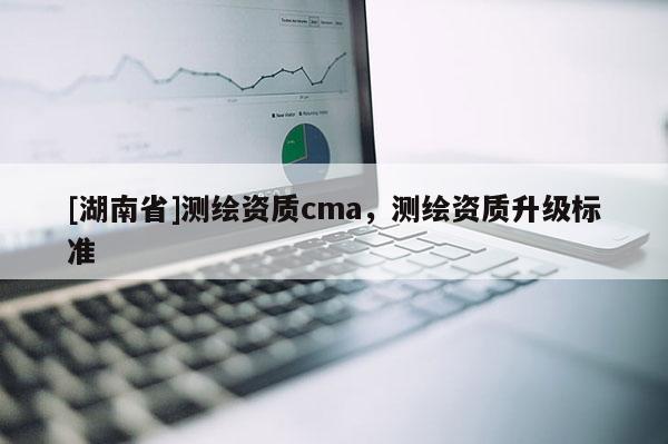 [湖南省]測(cè)繪資質(zhì)cma，測(cè)繪資質(zhì)升級(jí)標(biāo)準(zhǔn)