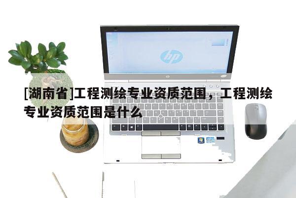 [湖南省]工程測繪專業(yè)資質(zhì)范圍，工程測繪專業(yè)資質(zhì)范圍是什么