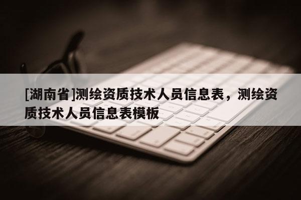 [湖南省]測繪資質(zhì)技術(shù)人員信息表，測繪資質(zhì)技術(shù)人員信息表模板