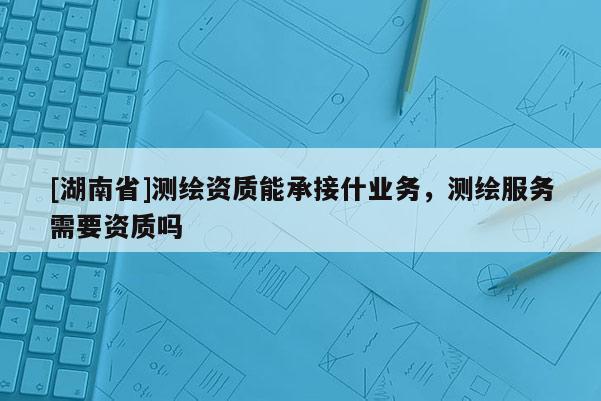 [湖南省]測繪資質(zhì)能承接什業(yè)務(wù)，測繪服務(wù)需要資質(zhì)嗎