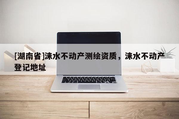 [湖南省]淶水不動產(chǎn)測繪資質(zhì)，淶水不動產(chǎn)登記地址