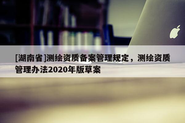 [湖南省]測(cè)繪資質(zhì)備案管理規(guī)定，測(cè)繪資質(zhì)管理辦法2020年版草案