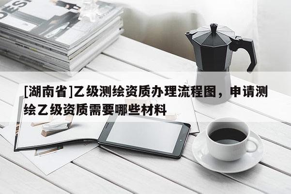 [湖南省]乙級(jí)測(cè)繪資質(zhì)辦理流程圖，申請(qǐng)測(cè)繪乙級(jí)資質(zhì)需要哪些材料