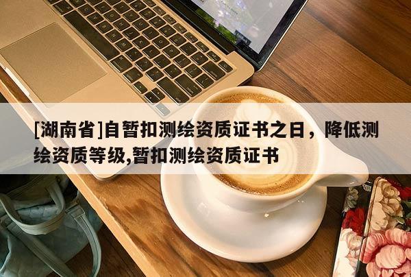 [湖南省]自暫扣測繪資質證書之日，降低測繪資質等級,暫扣測繪資質證書