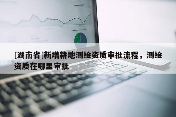 [湖南省]新增耕地測繪資質(zhì)審批流程，測繪資質(zhì)在哪里審批