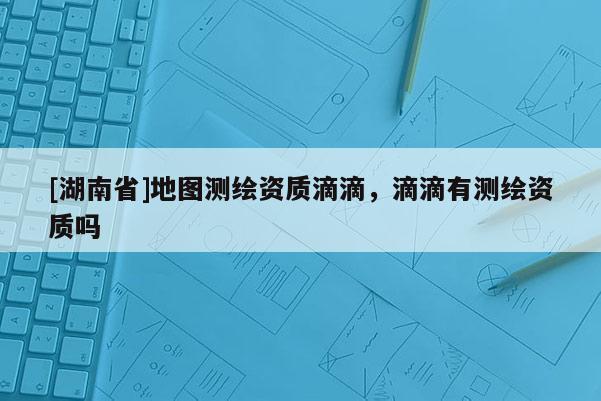 [湖南省]地圖測繪資質(zhì)滴滴，滴滴有測繪資質(zhì)嗎