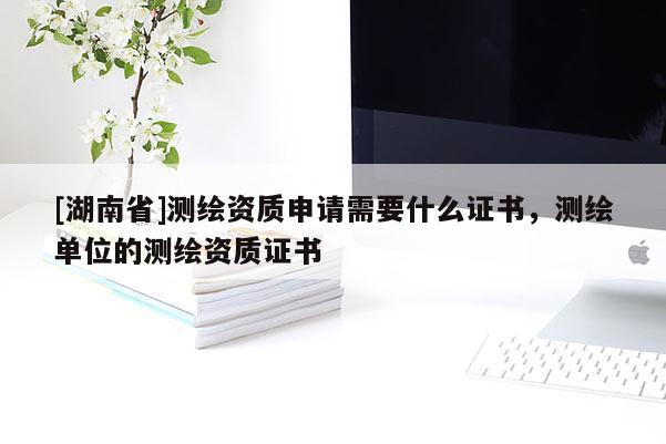 [湖南省]測(cè)繪資質(zhì)申請(qǐng)需要什么證書，測(cè)繪單位的測(cè)繪資質(zhì)證書