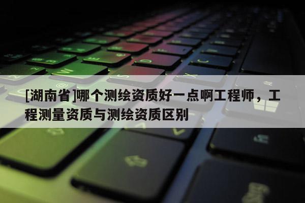 [湖南省]哪個(gè)測(cè)繪資質(zhì)好一點(diǎn)啊工程師，工程測(cè)量資質(zhì)與測(cè)繪資質(zhì)區(qū)別
