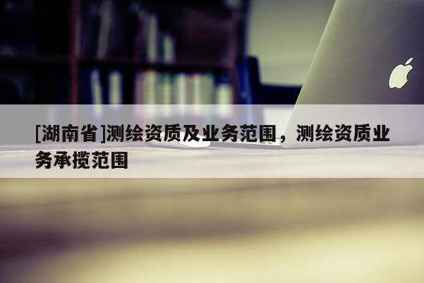 [湖南省]測(cè)繪資質(zhì)及業(yè)務(wù)范圍，測(cè)繪資質(zhì)業(yè)務(wù)承攬范圍