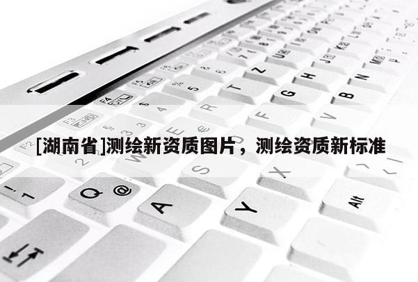 [湖南省]測(cè)繪新資質(zhì)圖片，測(cè)繪資質(zhì)新標(biāo)準(zhǔn)