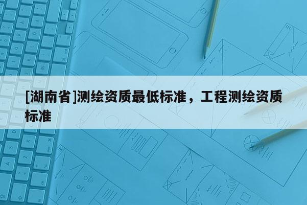 [湖南省]測繪資質(zhì)最低標準，工程測繪資質(zhì)標準