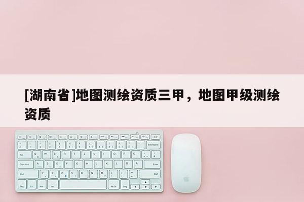 [湖南省]地圖測繪資質(zhì)三甲，地圖甲級測繪資質(zhì)