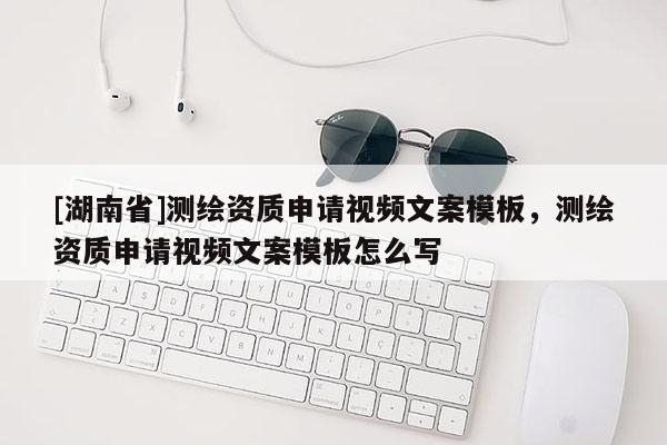[湖南省]測繪資質(zhì)申請視頻文案模板，測繪資質(zhì)申請視頻文案模板怎么寫