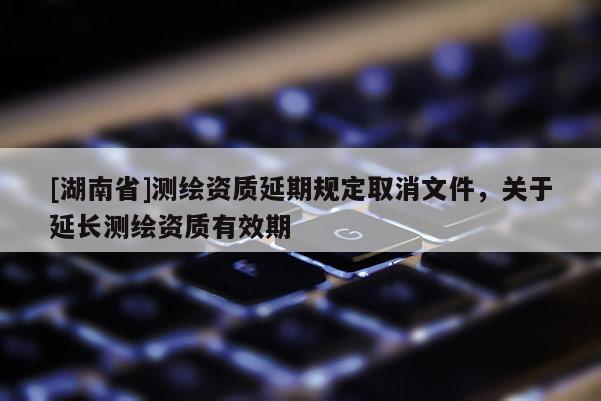 [湖南省]測繪資質(zhì)延期規(guī)定取消文件，關(guān)于延長測繪資質(zhì)有效期