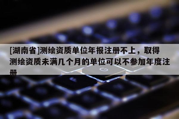 [湖南省]測繪資質(zhì)單位年報注冊不上，取得測繪資質(zhì)未滿幾個月的單位可以不參加年度注冊