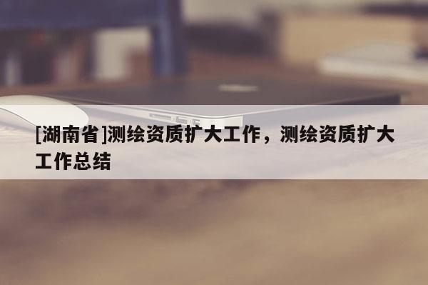 [湖南省]測繪資質(zhì)擴(kuò)大工作，測繪資質(zhì)擴(kuò)大工作總結(jié)