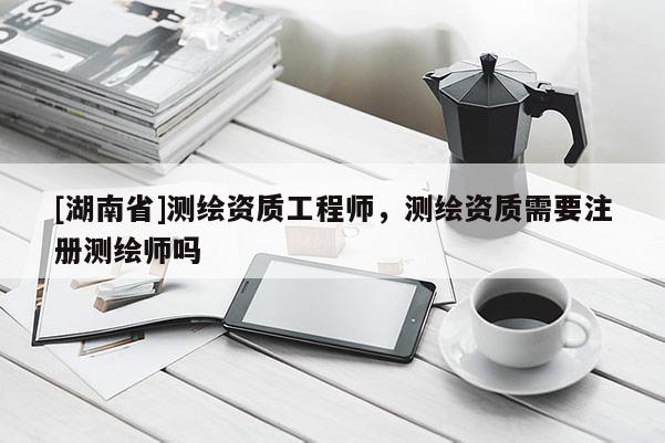 [湖南省]測繪資質(zhì)工程師，測繪資質(zhì)需要注冊測繪師嗎
