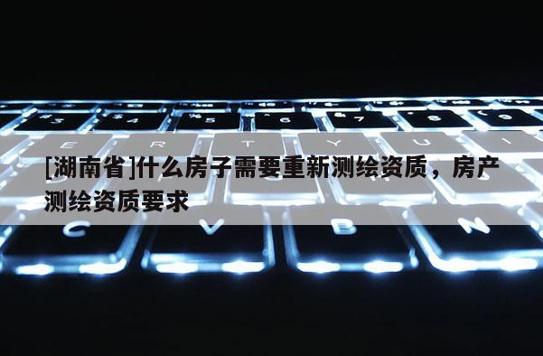 [湖南省]什么房子需要重新測(cè)繪資質(zhì)，房產(chǎn)測(cè)繪資質(zhì)要求