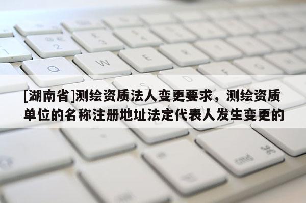 [湖南省]測繪資質(zhì)法人變更要求，測繪資質(zhì)單位的名稱注冊地址法定代表人發(fā)生變更的