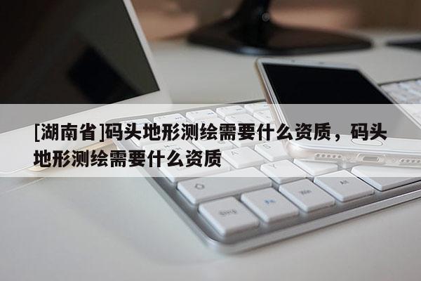 [湖南省]碼頭地形測繪需要什么資質(zhì)，碼頭地形測繪需要什么資質(zhì)