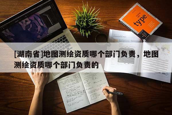 [湖南省]地圖測(cè)繪資質(zhì)哪個(gè)部門(mén)負(fù)責(zé)，地圖測(cè)繪資質(zhì)哪個(gè)部門(mén)負(fù)責(zé)的