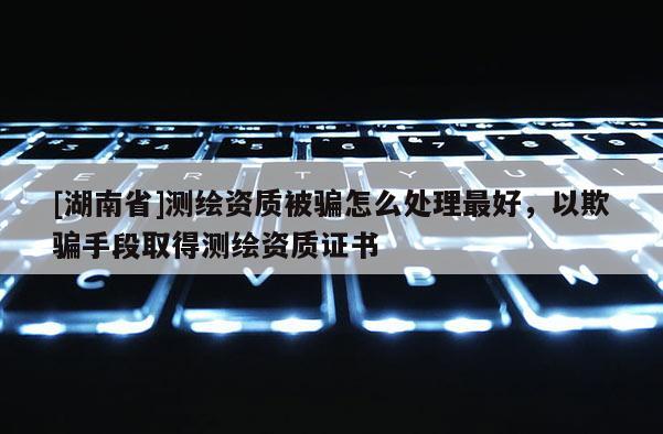 [湖南省]測(cè)繪資質(zhì)被騙怎么處理最好，以欺騙手段取得測(cè)繪資質(zhì)證書
