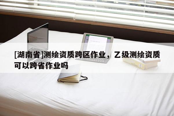 [湖南省]測(cè)繪資質(zhì)跨區(qū)作業(yè)，乙級(jí)測(cè)繪資質(zhì)可以跨省作業(yè)嗎