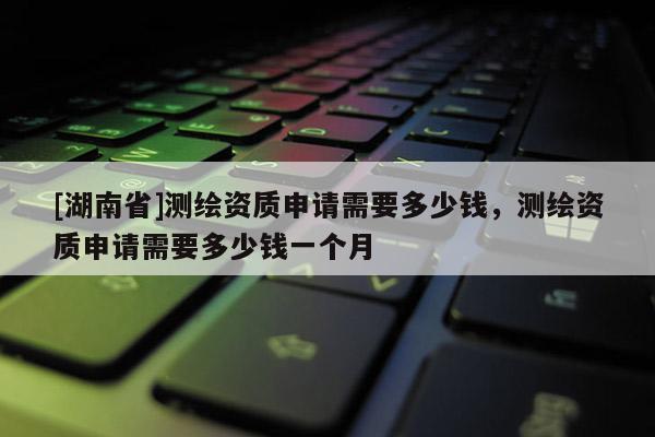 [湖南省]測(cè)繪資質(zhì)申請(qǐng)需要多少錢，測(cè)繪資質(zhì)申請(qǐng)需要多少錢一個(gè)月